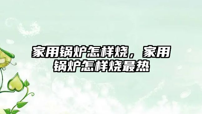 家用鍋爐怎樣燒，家用鍋爐怎樣燒最熱