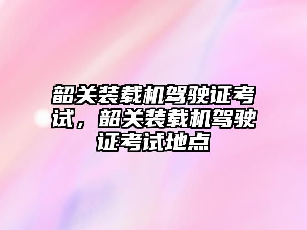 韶關(guān)裝載機駕駛證考試，韶關(guān)裝載機駕駛證考試地點