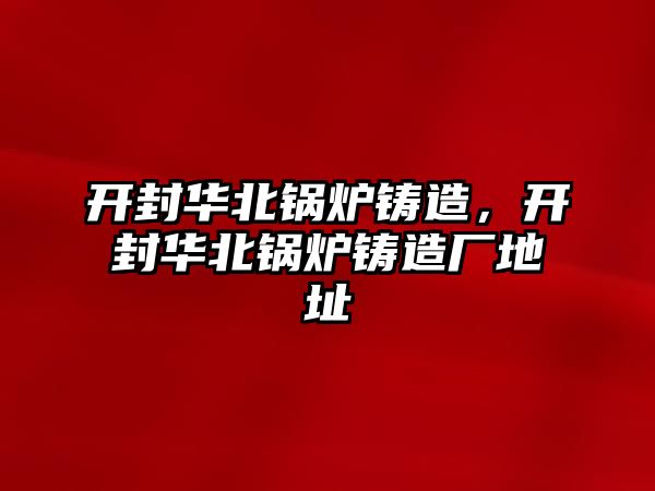 開封華北鍋爐鑄造，開封華北鍋爐鑄造廠地址