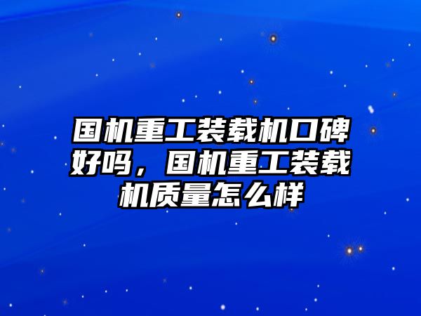 國機重工裝載機口碑好嗎，國機重工裝載機質量怎么樣