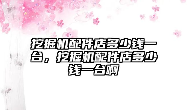 挖掘機配件店多少錢一臺，挖掘機配件店多少錢一臺啊