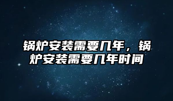 鍋爐安裝需要幾年，鍋爐安裝需要幾年時間