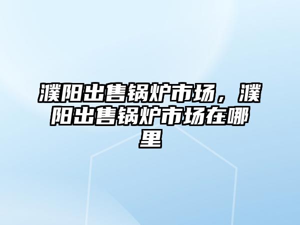 濮陽出售鍋爐市場，濮陽出售鍋爐市場在哪里