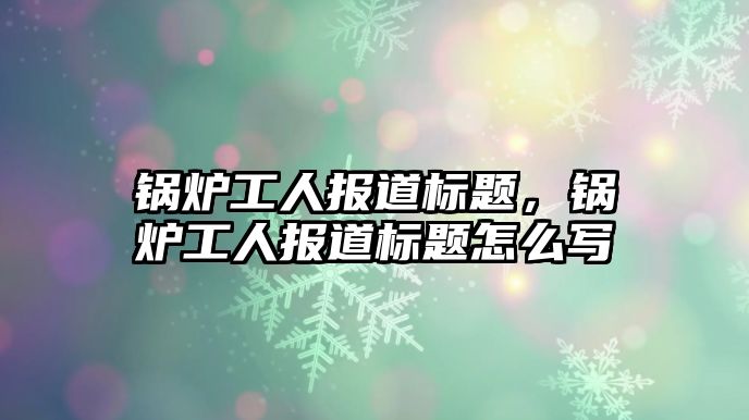 鍋爐工人報道標(biāo)題，鍋爐工人報道標(biāo)題怎么寫