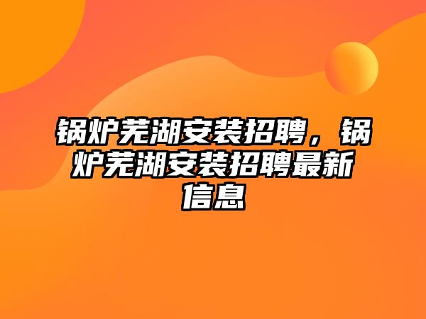 鍋爐蕪湖安裝招聘，鍋爐蕪湖安裝招聘最新信息