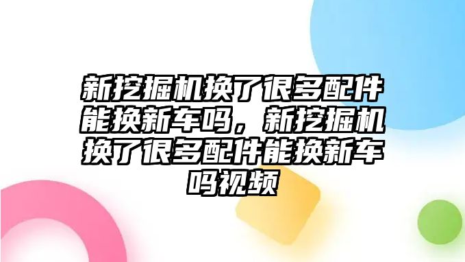 新挖掘機換了很多配件能換新車嗎，新挖掘機換了很多配件能換新車嗎視頻