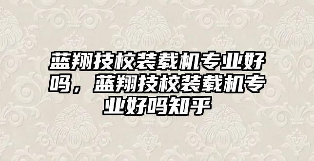 藍(lán)翔技校裝載機(jī)專業(yè)好嗎，藍(lán)翔技校裝載機(jī)專業(yè)好嗎知乎