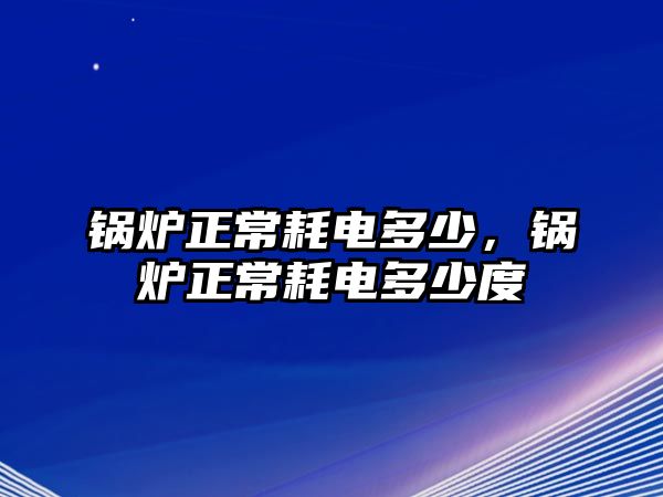 鍋爐正常耗電多少，鍋爐正常耗電多少度