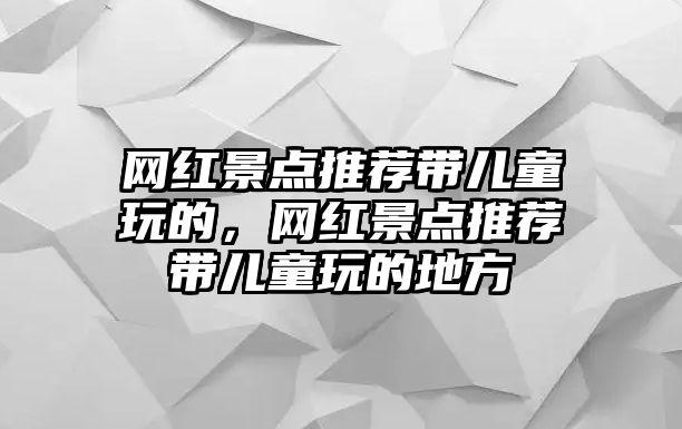 網(wǎng)紅景點(diǎn)推薦帶兒童玩的，網(wǎng)紅景點(diǎn)推薦帶兒童玩的地方