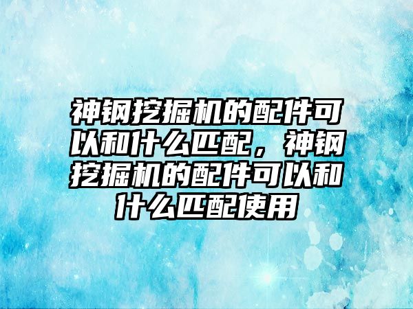 神鋼挖掘機(jī)的配件可以和什么匹配，神鋼挖掘機(jī)的配件可以和什么匹配使用