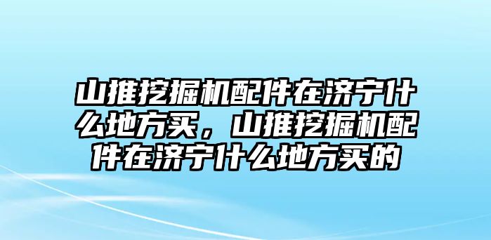 山推挖掘機(jī)配件在濟(jì)寧什么地方買，山推挖掘機(jī)配件在濟(jì)寧什么地方買的