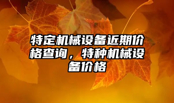 特定機械設(shè)備近期價格查詢，特種機械設(shè)備價格