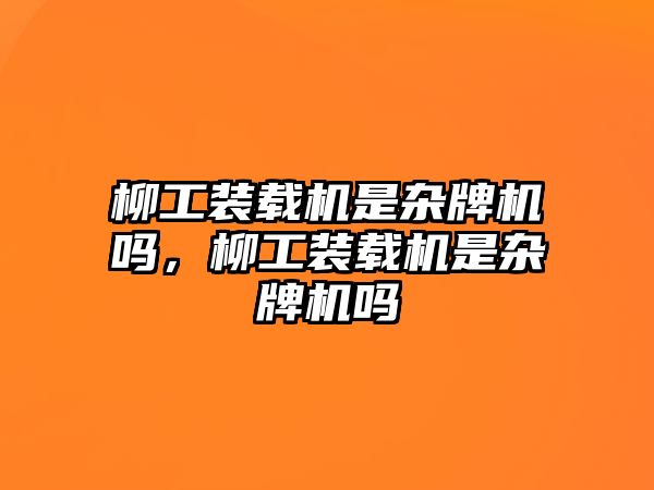 柳工裝載機是雜牌機嗎，柳工裝載機是雜牌機嗎