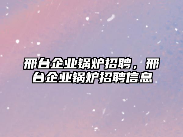 邢臺企業(yè)鍋爐招聘，邢臺企業(yè)鍋爐招聘信息