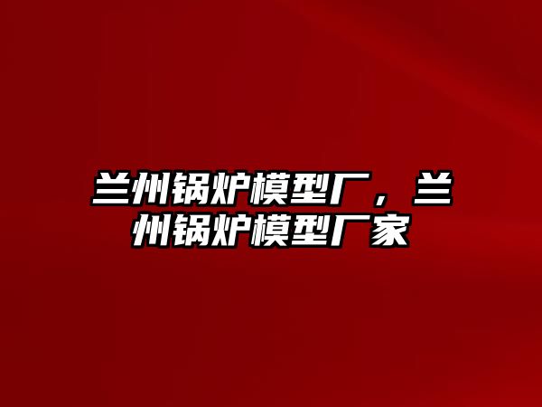 蘭州鍋爐模型廠，蘭州鍋爐模型廠家