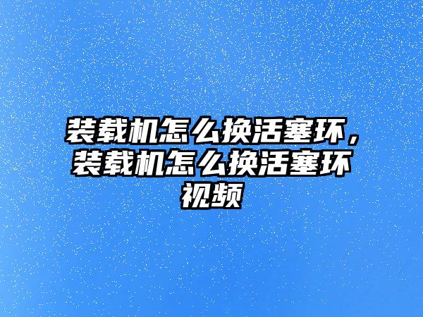 裝載機怎么換活塞環(huán)，裝載機怎么換活塞環(huán)視頻