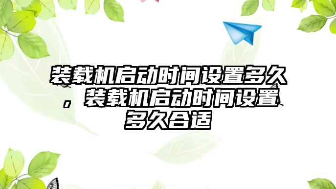 裝載機啟動時間設(shè)置多久，裝載機啟動時間設(shè)置多久合適