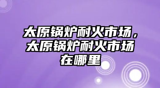 太原鍋爐耐火市場，太原鍋爐耐火市場在哪里