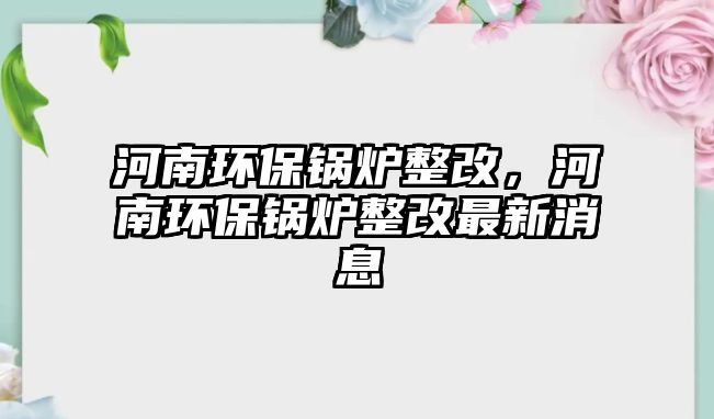 河南環(huán)保鍋爐整改，河南環(huán)保鍋爐整改最新消息