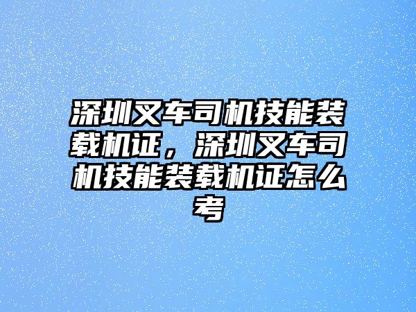 深圳叉車(chē)司機(jī)技能裝載機(jī)證，深圳叉車(chē)司機(jī)技能裝載機(jī)證怎么考