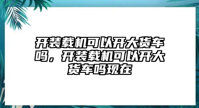 開裝載機(jī)可以開大貨車嗎，開裝載機(jī)可以開大貨車嗎現(xiàn)在