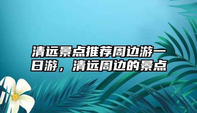 清遠(yuǎn)景點推薦周邊游一日游，清遠(yuǎn)周邊的景點