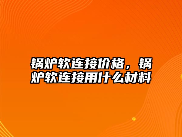 鍋爐軟連接價格，鍋爐軟連接用什么材料