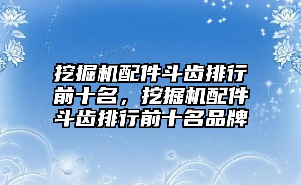 挖掘機(jī)配件斗齒排行前十名，挖掘機(jī)配件斗齒排行前十名品牌