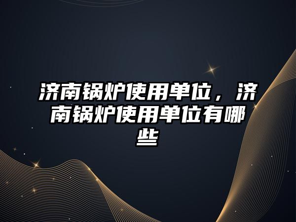 濟南鍋爐使用單位，濟南鍋爐使用單位有哪些