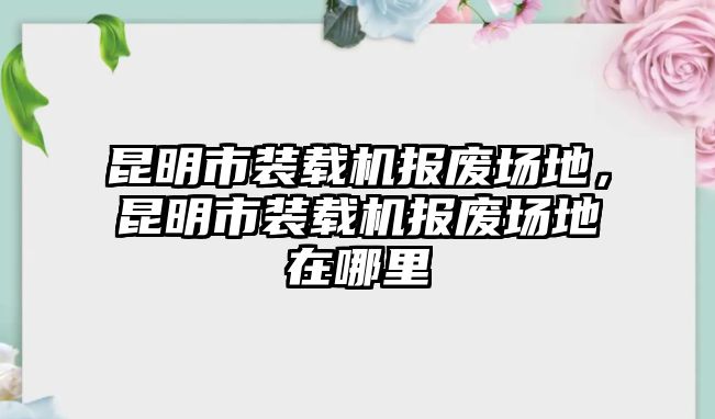 昆明市裝載機(jī)報(bào)廢場地，昆明市裝載機(jī)報(bào)廢場地在哪里