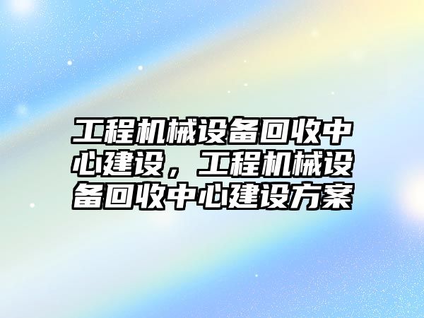 工程機械設備回收中心建設，工程機械設備回收中心建設方案