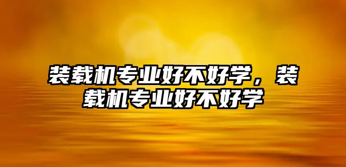 裝載機專業(yè)好不好學(xué)，裝載機專業(yè)好不好學(xué)