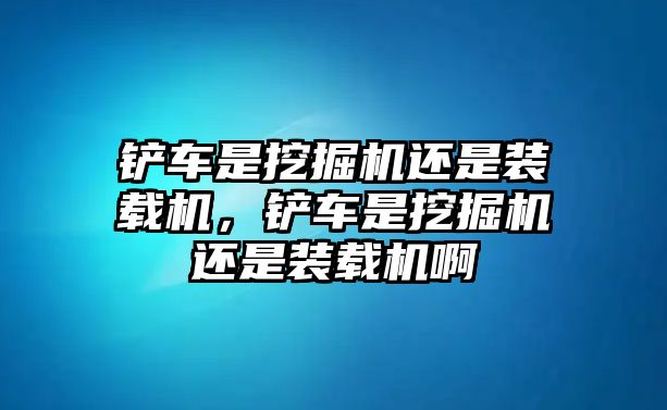 鏟車是挖掘機(jī)還是裝載機(jī)，鏟車是挖掘機(jī)還是裝載機(jī)啊