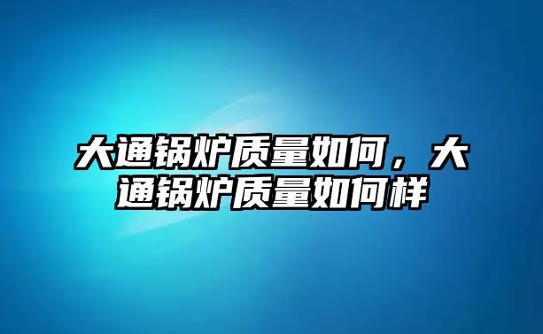 大通鍋爐質(zhì)量如何，大通鍋爐質(zhì)量如何樣