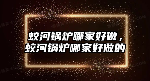 蛟河鍋爐哪家好做，蛟河鍋爐哪家好做的