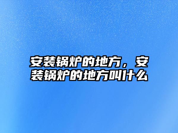 安裝鍋爐的地方，安裝鍋爐的地方叫什么