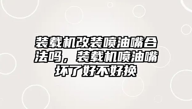 裝載機改裝噴油嘴合法嗎，裝載機噴油嘴壞了好不好換