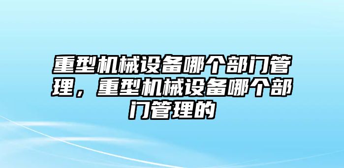 重型機(jī)械設(shè)備哪個(gè)部門(mén)管理，重型機(jī)械設(shè)備哪個(gè)部門(mén)管理的