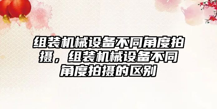 組裝機械設(shè)備不同角度拍攝，組裝機械設(shè)備不同角度拍攝的區(qū)別