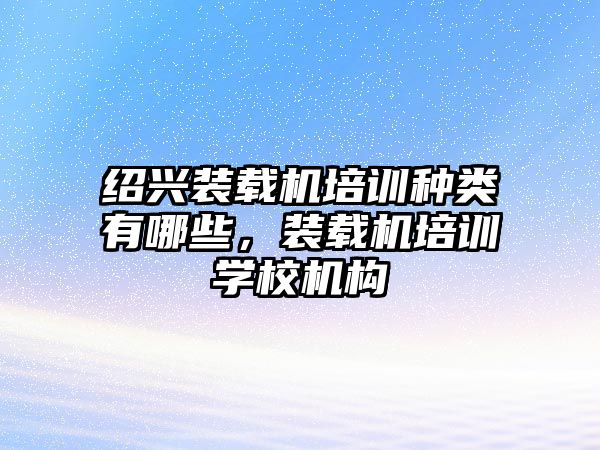 紹興裝載機(jī)培訓(xùn)種類有哪些，裝載機(jī)培訓(xùn)學(xué)校機(jī)構(gòu)