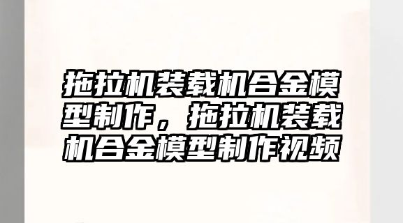 拖拉機裝載機合金模型制作，拖拉機裝載機合金模型制作視頻