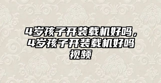 4歲孩子開(kāi)裝載機(jī)好嗎，4歲孩子開(kāi)裝載機(jī)好嗎視頻