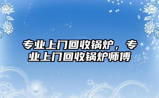 專業(yè)上門回收鍋爐，專業(yè)上門回收鍋爐師傅