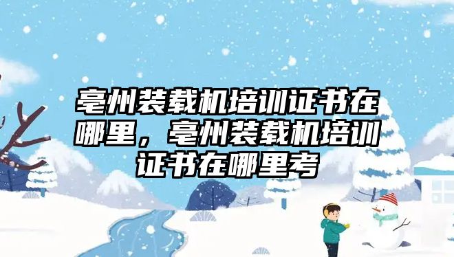 亳州裝載機(jī)培訓(xùn)證書在哪里，亳州裝載機(jī)培訓(xùn)證書在哪里考