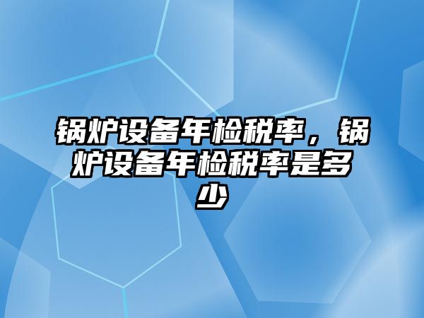 鍋爐設(shè)備年檢稅率，鍋爐設(shè)備年檢稅率是多少