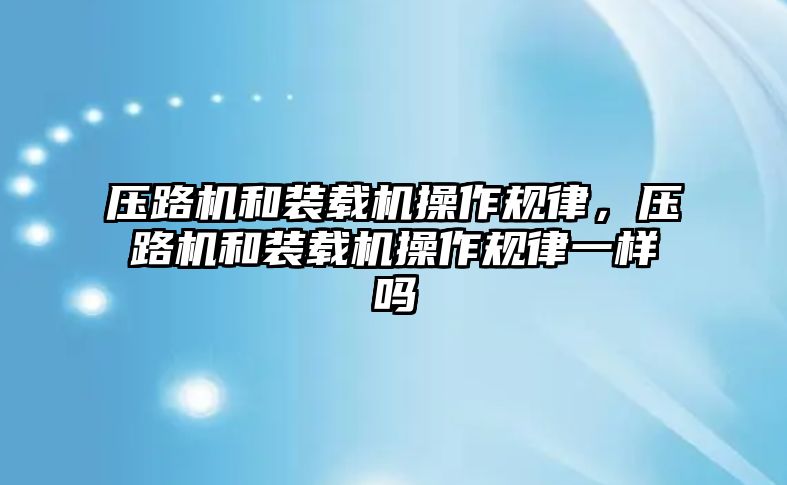 壓路機和裝載機操作規(guī)律，壓路機和裝載機操作規(guī)律一樣嗎