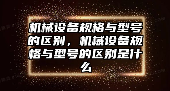 機械設(shè)備規(guī)格與型號的區(qū)別，機械設(shè)備規(guī)格與型號的區(qū)別是什么