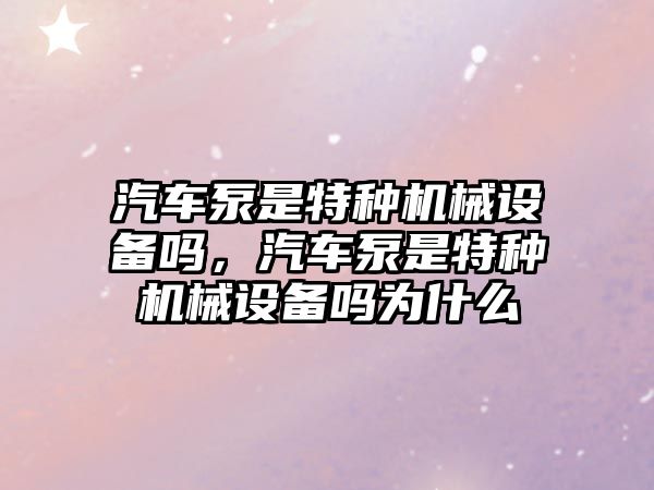 汽車泵是特種機械設(shè)備嗎，汽車泵是特種機械設(shè)備嗎為什么