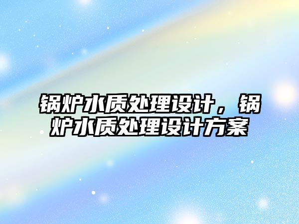 鍋爐水質(zhì)處理設(shè)計(jì)，鍋爐水質(zhì)處理設(shè)計(jì)方案