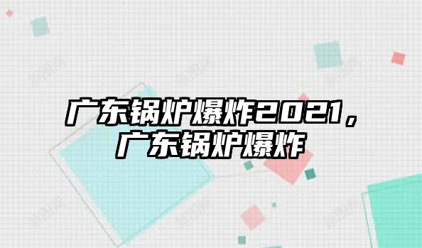 廣東鍋爐爆炸2021，廣東鍋爐爆炸